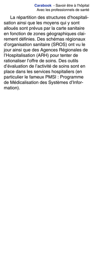 Carabook - Savoir être à l’hôpital
Avec les professionnels de santé
La répartition des structures d’hospitali-
sation ainsi que les moyens qui y sont
alloués sont prévus par la carte sanitaire
en fonction de zones géographiques clai-
rement définies. Des schémas régionaux
d’organisation sanitaire (SROS) ont vu le
jour ainsi que des Agences Régionales de
l’Hospitalisation (ARH) pour tenter de
rationaliser l’offre de soins. Des outils
d’évaluation de l’activité de soins sont en
place dans les services hospitaliers (en
particulier le fameux PMSI : Programme
de Médicalisation des Systèmes d’Infor-
mation).
 