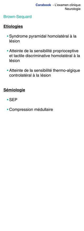 Carabook - L’examen clinique
Neurologie
Brown-Sequard
Etiologies
• Syndrome pyramidal homolatéral à la
lésion
• Atteinte de la sensibilité proprioceptive
et tactile discriminative homolatéral à la
lésion
• Atteinte de la sensibilité thermo-algique
controlatéral à la lésion
Sémiologie
• SEP
• Compression médullaire
 
