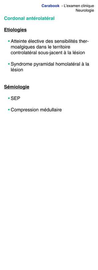 Carabook - L’examen clinique
Neurologie
Cordonal antérolatéral
Etiologies
• Atteinte élective des sensibilités ther-
moalgiques dans le territoire
controlatéral sous-jacent à la lésion
• Syndrome pyramidal homolatéral à la
lésion
Sémiologie
• SEP
• Compression médullaire
 