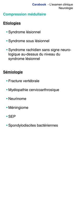 Carabook - L’examen clinique
Neurologie
Compression médullaire
Etiologies
• Syndrome lésionnel
• Syndrome sous lésionnel
• Syndrome rachidien sans signe neuro-
logique au-dessus du niveau du
syndrome lésionnel
Sémiologie
• Fracture vertébrale
• Myélopathie cervicoarthrosique
• Neurinome
• Méningiome
• SEP
• Spondylodiscites bactériennes
 