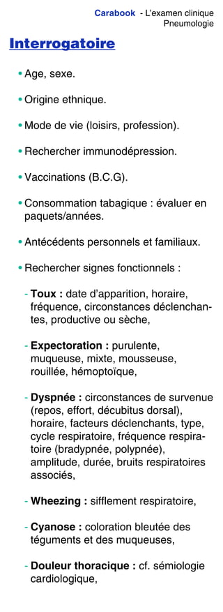 Carabook - L’examen clinique
Pneumologie
Interrogatoire
• Age, sexe.
• Origine ethnique.
• Mode de vie (loisirs, profession).
• Rechercher immunodépression.
• Vaccinations (B.C.G).
• Consommation tabagique : évaluer en
paquets/années.
• Antécédents personnels et familiaux.
• Rechercher signes fonctionnels :
- Toux : date d’apparition, horaire,
fréquence, circonstances déclenchan-
tes, productive ou sèche,
- Expectoration : purulente,
muqueuse, mixte, mousseuse,
rouillée, hémoptoïque,
- Dyspnée : circonstances de survenue
(repos, effort, décubitus dorsal),
horaire, facteurs déclenchants, type,
cycle respiratoire, fréquence respira-
toire (bradypnée, polypnée),
amplitude, durée, bruits respiratoires
associés,
- Wheezing : sifflement respiratoire,
- Cyanose : coloration bleutée des
téguments et des muqueuses,
- Douleur thoracique : cf. sémiologie
cardiologique,
 