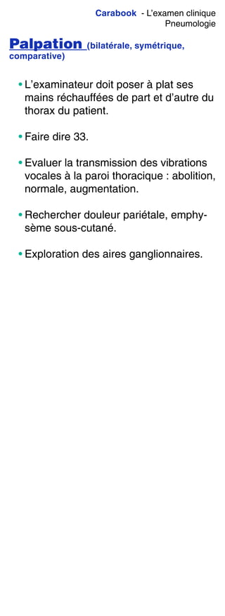 Carabook - L’examen clinique
Pneumologie
Palpation (bilatérale, symétrique,
comparative)
• L’examinateur doit poser à plat ses
mains réchauffées de part et d’autre du
thorax du patient.
• Faire dire 33.
• Evaluer la transmission des vibrations
vocales à la paroi thoracique : abolition,
normale, augmentation.
• Rechercher douleur pariétale, emphy-
sème sous-cutané.
• Exploration des aires ganglionnaires.
 