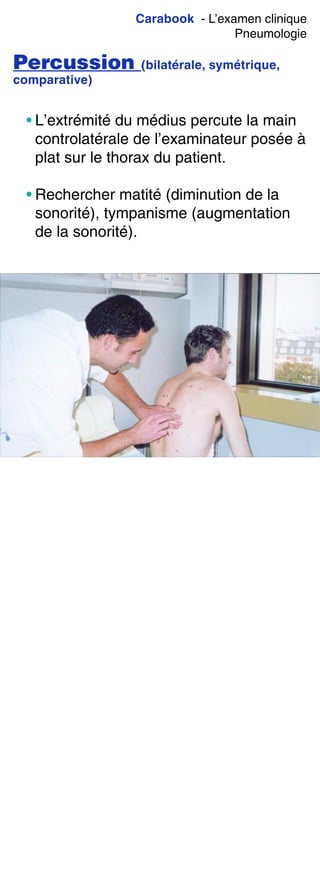 Carabook - L’examen clinique
Pneumologie
Percussion (bilatérale, symétrique,
comparative)
• L’extrémité du médius percute la main
controlatérale de l’examinateur posée à
plat sur le thorax du patient.
• Rechercher matité (diminution de la
sonorité), tympanisme (augmentation
de la sonorité).
 