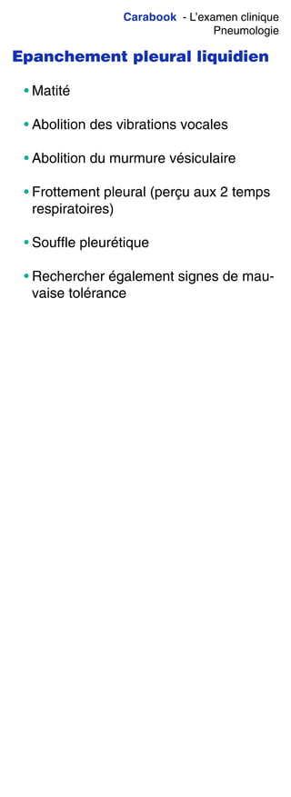 Carabook - L’examen clinique
Pneumologie
Epanchement pleural liquidien
• Matité
• Abolition des vibrations vocales
• Abolition du murmure vésiculaire
• Frottement pleural (perçu aux 2 temps
respiratoires)
• Souffle pleurétique
• Rechercher également signes de mau-
vaise tolérance
 