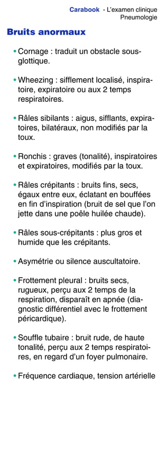 Carabook - L’examen clinique
Pneumologie
Bruits anormaux
• Cornage : traduit un obstacle sous-
glottique.
• Wheezing : sifflement localisé, inspira-
toire, expiratoire ou aux 2 temps
respiratoires.
• Râles sibilants : aigus, sifflants, expira-
toires, bilatéraux, non modifiés par la
toux.
• Ronchis : graves (tonalité), inspiratoires
et expiratoires, modifiés par la toux.
• Râles crépitants : bruits fins, secs,
égaux entre eux, éclatant en bouffées
en fin d’inspiration (bruit de sel que l’on
jette dans une poêle huilée chaude).
• Râles sous-crépitants : plus gros et
humide que les crépitants.
• Asymétrie ou silence auscultatoire.
• Frottement pleural : bruits secs,
rugueux, perçu aux 2 temps de la
respiration, disparaît en apnée (dia-
gnostic différentiel avec le frottement
péricardique).
• Souffle tubaire : bruit rude, de haute
tonalité, perçu aux 2 temps respiratoi-
res, en regard d’un foyer pulmonaire.
• Fréquence cardiaque, tension artérielle
 