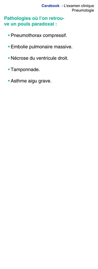 Carabook - L’examen clinique
Pneumologie
Pathologies où l’on retrou-
ve un pouls paradoxal :
• Pneumothorax compressif.
• Embolie pulmonaire massive.
• Nécrose du ventricule droit.
• Tamponnade.
• Asthme aigu grave.
 