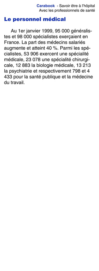 Carabook - Savoir être à l’hôpital
Avec les professionnels de santé
Le personnel médical
Au 1er janvier 1999, 95 000 généralis-
tes et 98 000 spécialistes exerçaient en
France. La part des médecins salariés
augmente et atteint 40 %. Parmi les spé-
cialistes, 53 906 exercent une spécialité
médicale, 23 078 une spécialité chirurgi-
cale, 12 883 la biologie médicale, 13 213
la psychiatrie et respectivement 798 et 4
433 pour la santé publique et la médecine
du travail.
 
