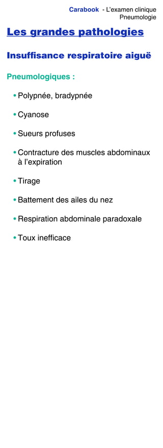 Carabook - L’examen clinique
Pneumologie
Les grandes pathologies
Insufﬁsance respiratoire aiguë
Pneumologiques :
• Polypnée, bradypnée
• Cyanose
• Sueurs profuses
• Contracture des muscles abdominaux
à l’expiration
• Tirage
• Battement des ailes du nez
• Respiration abdominale paradoxale
• Toux inefficace
 