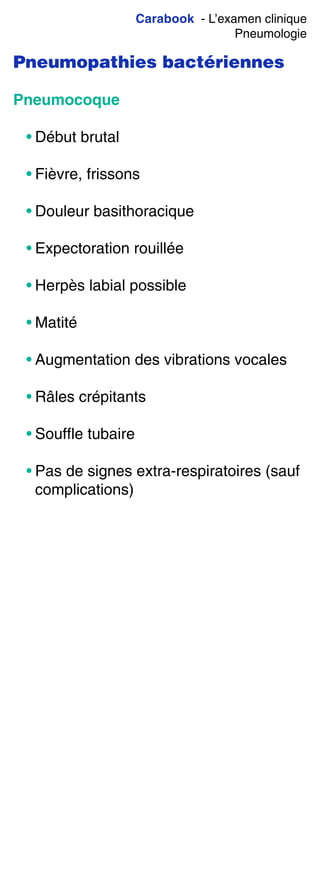 Carabook - L’examen clinique
Pneumologie
Pneumopathies bactériennes
Pneumocoque
• Début brutal
• Fièvre, frissons
• Douleur basithoracique
• Expectoration rouillée
• Herpès labial possible
• Matité
• Augmentation des vibrations vocales
• Râles crépitants
• Souffle tubaire
• Pas de signes extra-respiratoires (sauf
complications)
 