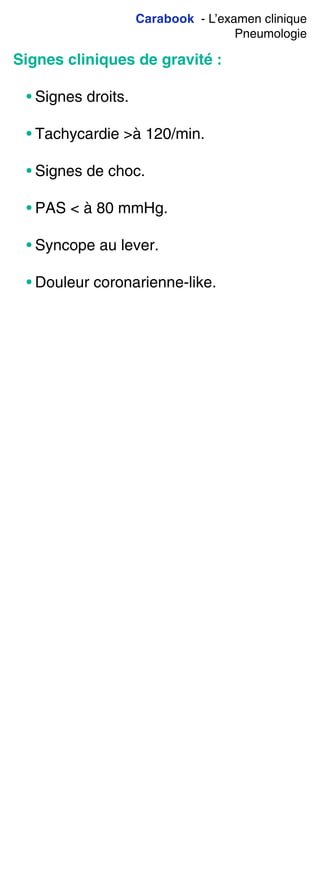 Carabook - L’examen clinique
Pneumologie
Signes cliniques de gravité :
• Signes droits.
• Tachycardie >à 120/min.
• Signes de choc.
• PAS < à 80 mmHg.
• Syncope au lever.
• Douleur coronarienne-like.
 