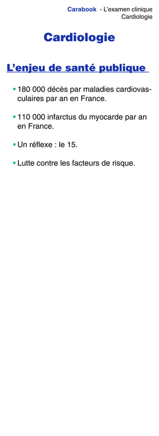 Carabook - L’examen clinique
Cardiologie
Cardiologie
L’enjeu de santé publique
• 180 000 décès par maladies cardiovas-
culaires par an en France.
• 110 000 infarctus du myocarde par an
en France.
• Un réflexe : le 15.
• Lutte contre les facteurs de risque.
 