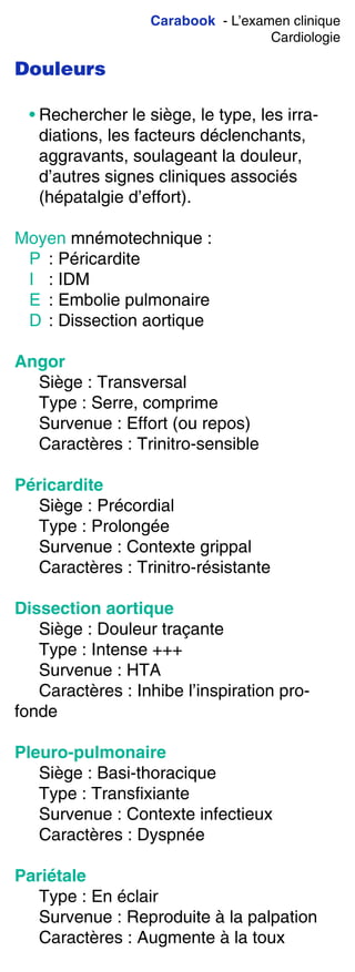 Carabook - L’examen clinique
Cardiologie
Douleurs
• Rechercher le siège, le type, les irra-
diations, les facteurs déclenchants,
aggravants, soulageant la douleur,
d’autres signes cliniques associés
(hépatalgie d’effort).
Moyen mnémotechnique :
P : Péricardite
I : IDM
E : Embolie pulmonaire
D : Dissection aortique
Angor
Siège : Transversal
Type : Serre, comprime
Survenue : Effort (ou repos)
Caractères : Trinitro-sensible
Péricardite
Siège : Précordial
Type : Prolongée
Survenue : Contexte grippal
Caractères : Trinitro-résistante
Dissection aortique
Siège : Douleur traçante
Type : Intense +++
Survenue : HTA
Caractères : Inhibe l’inspiration pro-
fonde
Pleuro-pulmonaire
Siège : Basi-thoracique
Type : Transfixiante
Survenue : Contexte infectieux
Caractères : Dyspnée
Pariétale
Type : En éclair
Survenue : Reproduite à la palpation
Caractères : Augmente à la toux
 