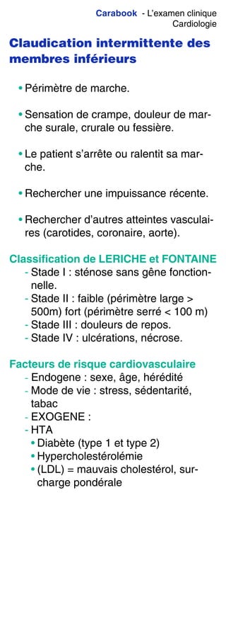 Carabook - L’examen clinique
Cardiologie
Claudication intermittente des
membres inférieurs
• Périmètre de marche.
• Sensation de crampe, douleur de mar-
che surale, crurale ou fessière.
• Le patient s’arrête ou ralentit sa mar-
che.
• Rechercher une impuissance récente.
• Rechercher d’autres atteintes vasculai-
res (carotides, coronaire, aorte).
Classiﬁcation de LERICHE et FONTAINE
- Stade I : sténose sans gêne fonction-
nelle.
- Stade II : faible (périmètre large >
500m) fort (périmètre serré < 100 m)
- Stade III : douleurs de repos.
- Stade IV : ulcérations, nécrose.
Facteurs de risque cardiovasculaire
- Endogene : sexe, âge, hérédité
- Mode de vie : stress, sédentarité,
tabac
- EXOGENE :
- HTA
• Diabète (type 1 et type 2)
• Hypercholestérolémie
• (LDL) = mauvais cholestérol, sur-
charge pondérale
 