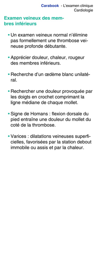 Carabook - L’examen clinique
Cardiologie
Examen veineux des mem-
bres inférieurs
• Un examen veineux normal n’élimine
pas formellement une thrombose vei-
neuse profonde débutante.
• Apprécier douleur, chaleur, rougeur
des membres inférieurs.
• Recherche d’un œdème blanc unilaté-
ral.
• Rechercher une douleur provoquée par
les doigts en crochet comprimant la
ligne médiane de chaque mollet.
• Signe de Homans : flexion dorsale du
pied entraîne une douleur du mollet du
coté de la thrombose.
• Varices : dilatations veineuses superfi-
cielles, favorisées par la station debout
immobile ou assis et par la chaleur.
 