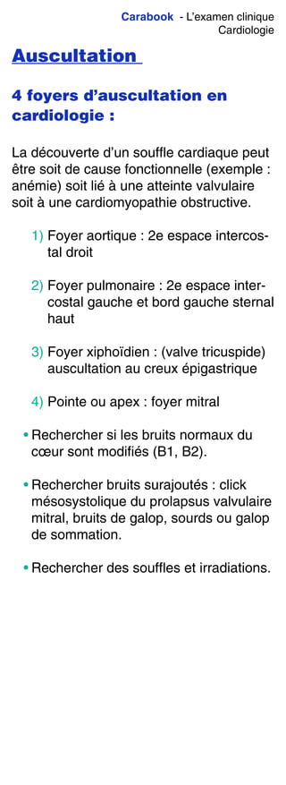Carabook - L’examen clinique
Cardiologie
Auscultation
4 foyers d’auscultation en
cardiologie :
La découverte d’un souffle cardiaque peut
être soit de cause fonctionnelle (exemple :
anémie) soit lié à une atteinte valvulaire
soit à une cardiomyopathie obstructive.
1) Foyer aortique : 2e espace intercos-
tal droit
2) Foyer pulmonaire : 2e espace inter-
costal gauche et bord gauche sternal
haut
3) Foyer xiphoïdien : (valve tricuspide)
auscultation au creux épigastrique
4) Pointe ou apex : foyer mitral
• Rechercher si les bruits normaux du
cœur sont modifiés (B1, B2).
• Rechercher bruits surajoutés : click
mésosystolique du prolapsus valvulaire
mitral, bruits de galop, sourds ou galop
de sommation.
• Rechercher des souffles et irradiations.
 