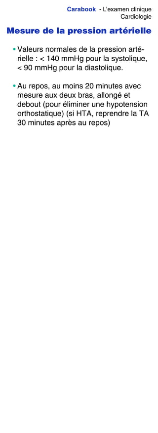 Carabook - L’examen clinique
Cardiologie
Mesure de la pression artérielle
• Valeurs normales de la pression arté-
rielle : < 140 mmHg pour la systolique,
< 90 mmHg pour la diastolique.
• Au repos, au moins 20 minutes avec
mesure aux deux bras, allongé et
debout (pour éliminer une hypotension
orthostatique) (si HTA, reprendre la TA
30 minutes après au repos)
 