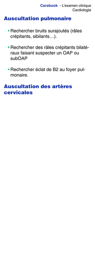 Carabook - L’examen clinique
Cardiologie
Auscultation pulmonaire
• Rechercher bruits surajoutés (râles
crépitants, sibilants…).
• Rechercher des râles crépitants bilaté-
raux faisant suspecter un OAP ou
subOAP
• Rechercher éclat de B2 au foyer pul-
monaire.
Auscultation des artères
cervicales
 