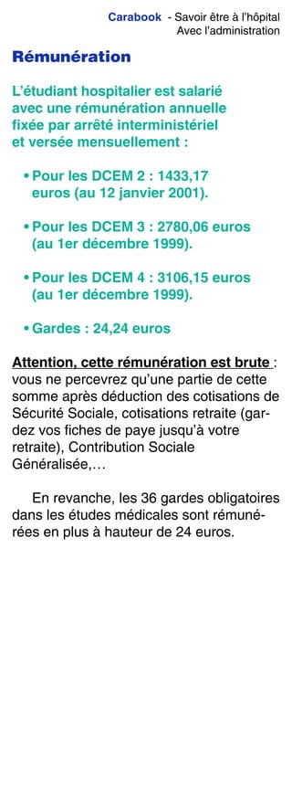 Carabook - Savoir être à l’hôpital
Avec l’administration
Rémunération
L’étudiant hospitalier est salarié
avec une rémunération annuelle
ﬁxée par arrêté interministériel
et versée mensuellement :
• Pour les DCEM 2 : 1433,17
euros (au 12 janvier 2001).
• Pour les DCEM 3 : 2780,06 euros
(au 1er décembre 1999).
• Pour les DCEM 4 : 3106,15 euros
(au 1er décembre 1999).
• Gardes : 24,24 euros
Attention, cette rémunération est brute :
vous ne percevrez qu’une partie de cette
somme après déduction des cotisations de
Sécurité Sociale, cotisations retraite (gar-
dez vos fiches de paye jusqu’à votre
retraite), Contribution Sociale
Généralisée,…
En revanche, les 36 gardes obligatoires
dans les études médicales sont rémuné-
rées en plus à hauteur de 24 euros.
 
