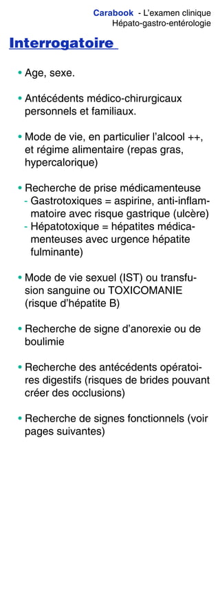 Carabook - L’examen clinique
Hépato-gastro-entérologie
Interrogatoire
• Age, sexe.
• Antécédents médico-chirurgicaux
personnels et familiaux.
• Mode de vie, en particulier l’alcool ++,
et régime alimentaire (repas gras,
hypercalorique)
• Recherche de prise médicamenteuse
- Gastrotoxiques = aspirine, anti-inflam-
matoire avec risque gastrique (ulcère)
- Hépatotoxique = hépatites médica-
menteuses avec urgence hépatite
fulminante)
• Mode de vie sexuel (IST) ou transfu-
sion sanguine ou TOXICOMANIE
(risque d’hépatite B)
• Recherche de signe d’anorexie ou de
boulimie
• Recherche des antécédents opératoi-
res digestifs (risques de brides pouvant
créer des occlusions)
• Recherche de signes fonctionnels (voir
pages suivantes)
 