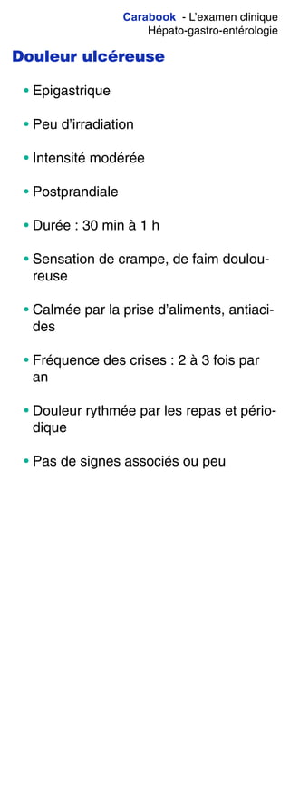 Carabook - L’examen clinique
Hépato-gastro-entérologie
Douleur ulcéreuse
• Epigastrique
• Peu d’irradiation
• Intensité modérée
• Postprandiale
• Durée : 30 min à 1 h
• Sensation de crampe, de faim doulou-
reuse
• Calmée par la prise d’aliments, antiaci-
des
• Fréquence des crises : 2 à 3 fois par
an
• Douleur rythmée par les repas et pério-
dique
• Pas de signes associés ou peu
 