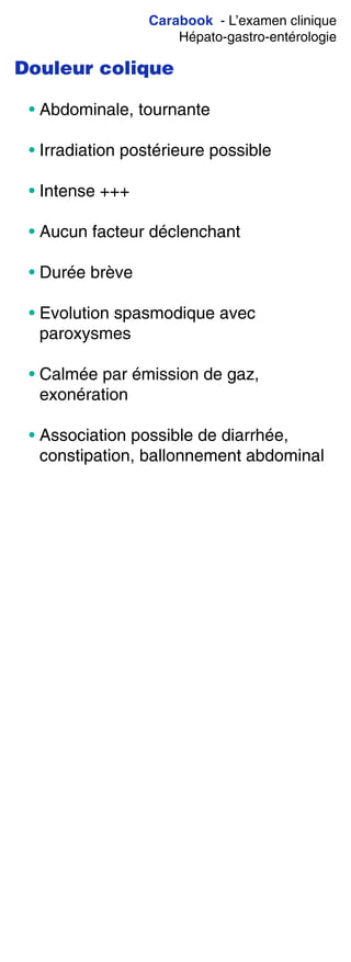 Carabook - L’examen clinique
Hépato-gastro-entérologie
Douleur colique
• Abdominale, tournante
• Irradiation postérieure possible
• Intense +++
• Aucun facteur déclenchant
• Durée brève
• Evolution spasmodique avec
paroxysmes
• Calmée par émission de gaz,
exonération
• Association possible de diarrhée,
constipation, ballonnement abdominal
 