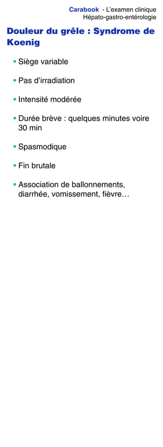 Carabook - L’examen clinique
Hépato-gastro-entérologie
Douleur du grêle : Syndrome de
Koenig
• Siège variable
• Pas d’irradiation
• Intensité modérée
• Durée brève : quelques minutes voire
30 min
• Spasmodique
• Fin brutale
• Association de ballonnements,
diarrhée, vomissement, fièvre…
 
