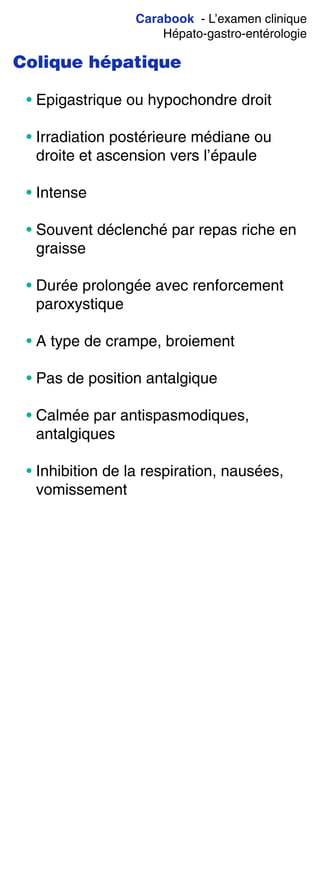 Carabook - L’examen clinique
Hépato-gastro-entérologie
Colique hépatique
• Epigastrique ou hypochondre droit
• Irradiation postérieure médiane ou
droite et ascension vers l’épaule
• Intense
• Souvent déclenché par repas riche en
graisse
• Durée prolongée avec renforcement
paroxystique
• A type de crampe, broiement
• Pas de position antalgique
• Calmée par antispasmodiques,
antalgiques
• Inhibition de la respiration, nausées,
vomissement
 