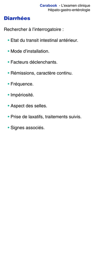 Carabook - L’examen clinique
Hépato-gastro-entérologie
Diarrhées
Rechercher à l’interrogatoire :
• Etat du transit intestinal antérieur.
• Mode d’installation.
• Facteurs déclenchants.
• Rémissions, caractère continu.
• Fréquence.
• Impériosité.
• Aspect des selles.
• Prise de laxatifs, traitements suivis.
• Signes associés.
 