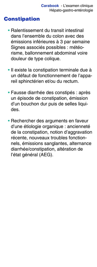Carabook - L’examen clinique
Hépato-gastro-entérologie
Constipation
• Ralentissement du transit intestinal
dans l’ensemble du colon avec des
émissions inférieures à 3 par semaine
Signes associés possibles : météo-
risme, ballonnement abdominal voire
douleur de type colique.
• Il existe la constipation terminale due à
un défaut de fonctionnement de l’appa-
reil sphinctérien et/ou du rectum.
• Fausse diarrhée des constipés : après
un épisode de constipation, émission
d’un bouchon dur puis de selles liqui-
des.
• Rechercher des arguments en faveur
d’une étiologie organique : ancienneté
de la constipation, notion d’aggravation
récente, nouveaux troubles fonction-
nels, émissions sanglantes, alternance
diarrhée/constipation, altération de
l’état général (AEG).
 