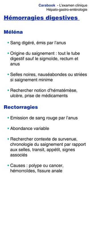 Carabook - L’examen clinique
Hépato-gastro-entérologie
Hémorragies digestives
Méléna
• Sang digéré, émis par l’anus
• Origine du saignement : tout le tube
digestif sauf le sigmoïde, rectum et
anus
• Selles noires, nauséabondes ou striées
si saignement minime
• Rechercher notion d’hématémèse,
ulcère, prise de médicaments
Rectorragies
• Emission de sang rouge par l’anus
• Abondance variable
• Rechercher contexte de survenue,
chronologie du saignement par rapport
aux selles, transit, appétit, signes
associés
• Causes : polype ou cancer,
hémorroïdes, fissure anale
 