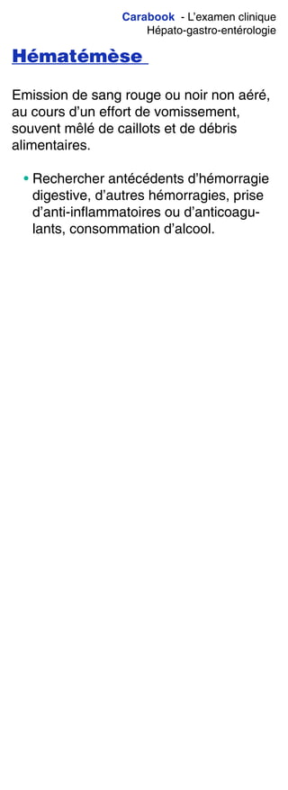 Carabook - L’examen clinique
Hépato-gastro-entérologie
Hématémèse
Emission de sang rouge ou noir non aéré,
au cours d’un effort de vomissement,
souvent mêlé de caillots et de débris
alimentaires.
• Rechercher antécédents d’hémorragie
digestive, d’autres hémorragies, prise
d’anti-inflammatoires ou d’anticoagu-
lants, consommation d’alcool.
 