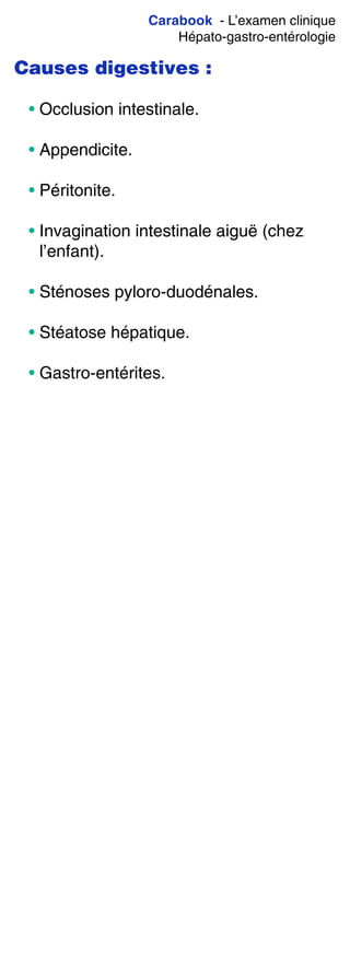 Carabook - L’examen clinique
Hépato-gastro-entérologie
Causes digestives :
• Occlusion intestinale.
• Appendicite.
• Péritonite.
• Invagination intestinale aiguë (chez
l’enfant).
• Sténoses pyloro-duodénales.
• Stéatose hépatique.
• Gastro-entérites.
 