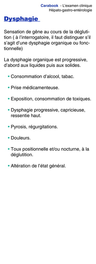 Carabook - L’examen clinique
Hépato-gastro-entérologie
Dysphagie
Sensation de gêne au cours de la dégluti-
tion ( à l’interrogatoire, il faut distinguer s’il
s’agit d’une dysphagie organique ou fonc-
tionnelle)
La dysphagie organique est progressive,
d’abord aux liquides puis aux solides.
• Consommation d’alcool, tabac.
• Prise médicamenteuse.
• Exposition, consommation de toxiques.
• Dysphagie progressive, capricieuse,
ressentie haut.
• Pyrosis, régurgitations.
• Douleurs.
• Toux positionnelle et/ou nocturne, à la
déglutition.
• Altération de l’état général.
 