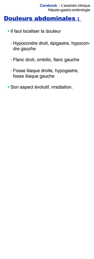 Carabook - L’examen clinique
Hépato-gastro-entérologie
Douleurs abdominales :
• Il faut localiser la douleur
- Hypocondre droit, épigastre, hypocon-
dre gauche
- Flanc droit, ombilic, flanc gauche
- Fosse iliaque droite, hypogastre,
fosse iliaque gauche
• Son aspect évolutif, irradiation.
 