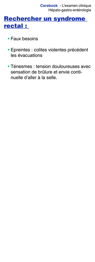 Carabook - L’examen clinique
Hépato-gastro-entérologie
Rechercher un syndrome
rectal :
• Faux besoins
• Epreintes : colites violentes précédent
les évacuations
• Ténesmes : tension douloureuses avec
sensation de brûlure et envie conti-
nuelle d’aller à la selle.
 