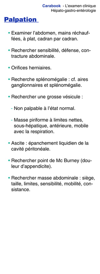 Carabook - L’examen clinique
Hépato-gastro-entérologie
Palpation
• Examiner l’abdomen, mains réchauf-
fées, à plat, cadran par cadran.
• Rechercher sensibilité, défense, con-
tracture abdominale.
• Orifices herniaires.
• Recherche splénomégalie : cf. aires
ganglionnaires et splénomégalie.
• Rechercher une grosse vésicule :
- Non palpable à l’état normal.
- Masse piriforme à limites nettes,
sous-hépatique, antérieure, mobile
avec la respiration.
• Ascite : épanchement liquidien de la
cavité péritonéale.
• Rechercher point de Mc Burney (dou-
leur d’appendicite).
• Rechercher masse abdominale : siège,
taille, limites, sensibilité, mobilité, con-
sistance.
 