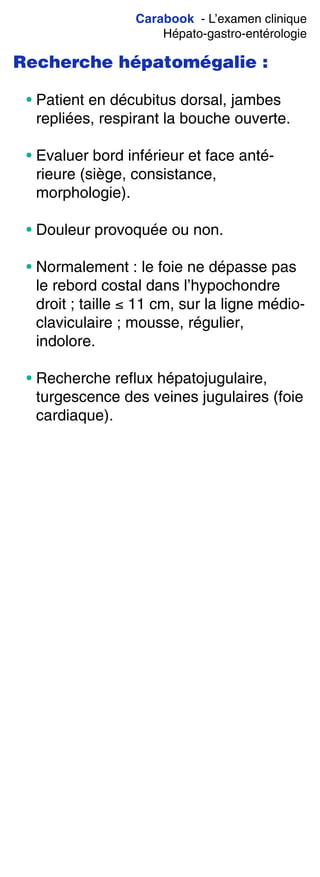 Carabook - L’examen clinique
Hépato-gastro-entérologie
Recherche hépatomégalie :
• Patient en décubitus dorsal, jambes
repliées, respirant la bouche ouverte.
• Evaluer bord inférieur et face anté-
rieure (siège, consistance,
morphologie).
• Douleur provoquée ou non.
• Normalement : le foie ne dépasse pas
le rebord costal dans l’hypochondre
droit ; taille ≤ 11 cm, sur la ligne médio-
claviculaire ; mousse, régulier,
indolore.
• Recherche reflux hépatojugulaire,
turgescence des veines jugulaires (foie
cardiaque).
 