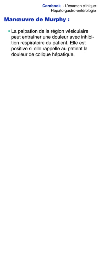 Carabook - L’examen clinique
Hépato-gastro-entérologie
Manœuvre de Murphy :
• La palpation de la région vésiculaire
peut entraîner une douleur avec inhibi-
tion respiratoire du patient. Elle est
positive si elle rappelle au patient la
douleur de colique hépatique.
 