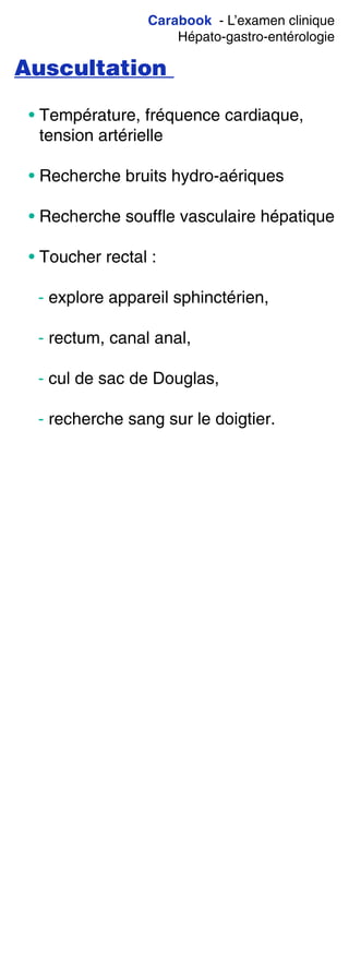 Carabook - L’examen clinique
Hépato-gastro-entérologie
Auscultation
• Température, fréquence cardiaque,
tension artérielle
• Recherche bruits hydro-aériques
• Recherche souffle vasculaire hépatique
• Toucher rectal :
- explore appareil sphinctérien,
- rectum, canal anal,
- cul de sac de Douglas,
- recherche sang sur le doigtier.
 