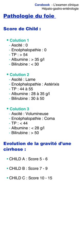 Carabook - L’examen clinique
Hépato-gastro-entérologie
Pathologie du foie
Score de Child :
• Colution 1
- Ascité : 0
- Encéphalopathie : 0
- TP : > 54
- Albumine : > 35 g/l
- Bilirubine : < 30
• Colution 2
- Ascité : Lame
- Encéphalopathie : Astérixis
- TP : 44 à 55
- Albumine : 28 à 35 g/l
- Bilirubine : 30 à 50
• Colution 3
- Ascité : Volumineuse
- Encéphalopathie : Coma
- TP : < 44
- Albumine : < 28 g/l
- Bilirubine : > 50
Evolution de la gravité d’une
cirrhose :
• CHILD A : Score 5 - 6
• CHILD B : Score 7 - 9
• CHILD C : Score 10 - 15
 