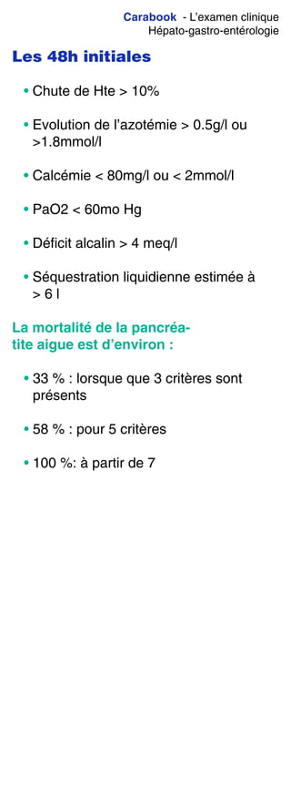 Carabook - L’examen clinique
Hépato-gastro-entérologie
Les 48h initiales
• Chute de Hte > 10%
• Evolution de l’azotémie > 0.5g/l ou
>1.8mmol/l
• Calcémie < 80mg/l ou < 2mmol/l
• PaO2 < 60mo Hg
• Déficit alcalin > 4 meq/l
• Séquestration liquidienne estimée à
> 6 l
La mortalité de la pancréa-
tite aigue est d’environ :
• 33 % : lorsque que 3 critères sont
présents
• 58 % : pour 5 critères
• 100 %: à partir de 7
 