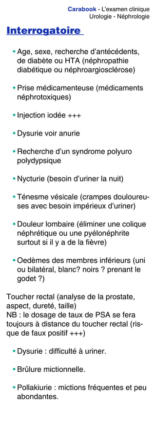 Carabook - L’examen clinique
Urologie - Néphrologie
Interrogatoire
• Age, sexe, recherche d’antécédents,
de diabète ou HTA (néphropathie
diabétique ou néphroargiosclérose)
• Prise médicamenteuse (médicaments
néphrotoxiques)
• Injection iodée +++
• Dysurie voir anurie
• Recherche d’un syndrome polyuro
polydypsique
• Nycturie (besoin d’uriner la nuit)
• Ténesme vésicale (crampes douloureu-
ses avec besoin impérieux d’uriner)
• Douleur lombaire (éliminer une colique
néphrétique ou une pyélonéphrite
surtout si il y a de la fièvre)
• Oedèmes des membres inférieurs (uni
ou bilatéral, blanc? noirs ? prenant le
godet ?)
Toucher rectal (analyse de la prostate,
aspect, dureté, taille)
NB : le dosage de taux de PSA se fera
toujours à distance du toucher rectal (ris-
que de faux positif +++)
• Dysurie : difficulté à uriner.
• Brûlure mictionnelle.
• Pollakiurie : mictions fréquentes et peu
abondantes.
 