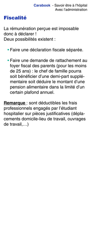 Carabook - Savoir être à l’hôpital
Avec l’administration
Fiscalité
La rémunération perçue est imposable
donc à déclarer !
Deux possibilités existent :
• Faire une déclaration fiscale séparée.
• Faire une demande de rattachement au
foyer fiscal des parents (pour les moins
de 25 ans) : le chef de famille pourra
soit bénéficier d’une demi-part supplé-
mentaire soit déduire le montant d’une
pension alimentaire dans la limité d’un
certain plafond annuel.
Remarque : sont déductibles les frais
professionnels engagés par l’étudiant
hospitalier sur pièces justificatives (dépla-
cements domicile-lieu de travail, ouvrages
de travail,…)
 