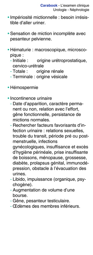Carabook - L’examen clinique
Urologie - Néphrologie
• Impériosité mictionnelle : besoin irrésis-
tible d’aller uriner.
• Sensation de miction incomplète avec
pesanteur pelvienne.
• Hématurie : macroscopique, microsco-
pique :
- Initiale : origine urétroprostatique,
cervico-urétrale
- Totale : origine rénale
- Terminale : origine vésicale
• Hémospermie
• Incontinence urinaire
- Date d’apparition, caractère perma-
nent ou non, relation avec l’effort,
gêne fonctionnelle, persistance de
mictions normales.
- Rechercher facteurs favorisants d’in-
fection urinaire : relations sexuelles,
trouble du transit, période pré ou post-
menstruelle, infections
gynécologiques, insuffisance et excès
d’hygiène périnéale, prise insuffisante
de boissons, ménopause, grossesse,
diabète, prolapsus génital, immunodé-
pression, obstacle à l’évacuation des
urines.
- Libido, impuissance (organique, psy-
chogène).
- Augmentation de volume d’une
bourse.
- Gêne, pesanteur testiculaire.
- Œdèmes des membres inférieurs.
 
