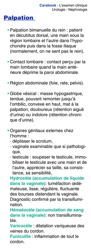 Carabook - L’examen clinique
Urologie - Néphrologie
Palpation
• Palpation bimanuelle du rein : patient
en décubitus dorsal, une main sous la
région lombaire et l’autre dans l’hypo-
chondre puis dans la fosse iliaque
(normalement, on ne sent pas le rein).
• Contact lombaire : contact perçu par la
main lombaire quand la main anté-
rieure déprime la paroi abdominale.
• Région abdominale (foie, rate, pelvis).
• Globe vésical : masse hypogastrique,
tendue, pouvant remonter jusqu’à
l’ombilic, convexe en haut, mat à la
palpation, douloureux (rétention aiguë
d’urine) ou indolore (rétention chroni-
que d’urine).
• Organes génitaux externes chez
l’homme :
- déplisser le scrotum,
- vaginale examinable que si pathologi-
que,
- testicule : soupeser le testicule, immo-
biliser le testicule avec une main et de
l’autre, apprécier sa taille, sa consis-
tance, sa sensibilité,
Hydrocèle (accumulation de liquide
dans la vaginale): tuméfaction œdé-
mateuse, lisse, régulière, fluctuante
des bourses distendant la vaginale.
Diagnostic confirmé par la transillumi-
nation.
Hématocèle (accumulation de sang
dans la vaginale): non transillumina-
ble.
Varicocèle : dilatation variqueuse des
veines du cordon.
Funiculite : inflammation de tout le
cordon.
 