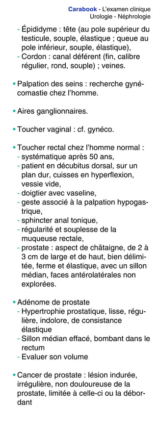 Carabook - L’examen clinique
Urologie - Néphrologie
- Épididyme : tête (au pole supérieur du
testicule, souple, élastique ; queue au
pole inférieur, souple, élastique),
- Cordon : canal déférent (fin, calibre
régulier, rond, souple) ; veines.
• Palpation des seins : recherche gyné-
comastie chez l’homme.
• Aires ganglionnaires.
• Toucher vaginal : cf. gynéco.
• Toucher rectal chez l’homme normal :
- systématique après 50 ans,
- patient en décubitus dorsal, sur un
plan dur, cuisses en hyperflexion,
vessie vide,
- doigtier avec vaseline,
- geste associé à la palpation hypogas-
trique,
- sphincter anal tonique,
- régularité et souplesse de la
muqueuse rectale,
- prostate : aspect de châtaigne, de 2 à
3 cm de large et de haut, bien délimi-
tée, ferme et élastique, avec un sillon
médian, faces antérolatérales non
explorées.
• Adénome de prostate
- Hypertrophie prostatique, lisse, régu-
lière, indolore, de consistance
élastique
- Sillon médian effacé, bombant dans le
rectum
- Evaluer son volume
• Cancer de prostate : lésion indurée,
irrégulière, non douloureuse de la
prostate, limitée à celle-ci ou la débor-
dant
 