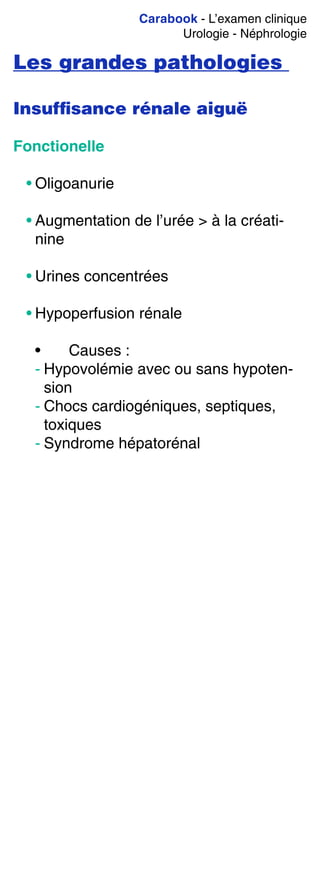 Carabook - L’examen clinique
Urologie - Néphrologie
Les grandes pathologies
Insufﬁsance rénale aiguë
Fonctionelle
• Oligoanurie
• Augmentation de l’urée > à la créati-
nine
• Urines concentrées
• Hypoperfusion rénale
• Causes :
- Hypovolémie avec ou sans hypoten-
sion
- Chocs cardiogéniques, septiques,
toxiques
- Syndrome hépatorénal
 