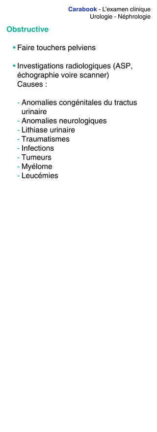 Carabook - L’examen clinique
Urologie - Néphrologie
Obstructive
• Faire touchers pelviens
• Investigations radiologiques (ASP,
échographie voire scanner)
Causes :
- Anomalies congénitales du tractus
urinaire
- Anomalies neurologiques
- Lithiase urinaire
- Traumatismes
- Infections
- Tumeurs
- Myélome
- Leucémies
 