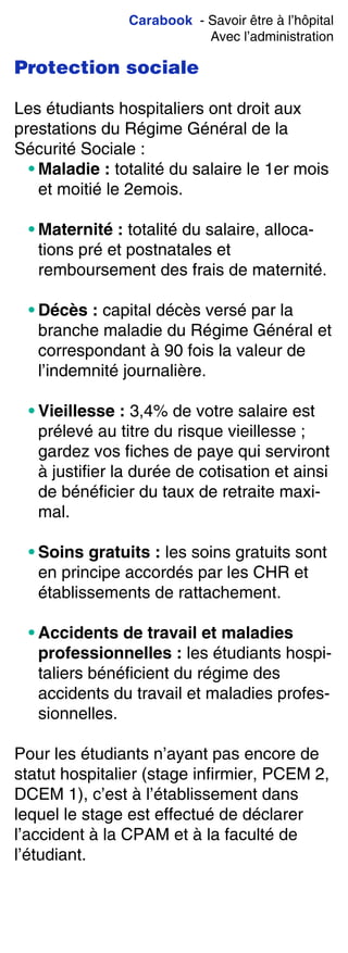 Carabook - Savoir être à l’hôpital
Avec l’administration
Protection sociale
Les étudiants hospitaliers ont droit aux
prestations du Régime Général de la
Sécurité Sociale :
• Maladie : totalité du salaire le 1er mois
et moitié le 2emois.
• Maternité : totalité du salaire, alloca-
tions pré et postnatales et
remboursement des frais de maternité.
• Décès : capital décès versé par la
branche maladie du Régime Général et
correspondant à 90 fois la valeur de
l’indemnité journalière.
• Vieillesse : 3,4% de votre salaire est
prélevé au titre du risque vieillesse ;
gardez vos fiches de paye qui serviront
à justifier la durée de cotisation et ainsi
de bénéficier du taux de retraite maxi-
mal.
• Soins gratuits : les soins gratuits sont
en principe accordés par les CHR et
établissements de rattachement.
• Accidents de travail et maladies
professionnelles : les étudiants hospi-
taliers bénéficient du régime des
accidents du travail et maladies profes-
sionnelles.
Pour les étudiants n’ayant pas encore de
statut hospitalier (stage infirmier, PCEM 2,
DCEM 1), c’est à l’établissement dans
lequel le stage est effectué de déclarer
l’accident à la CPAM et à la faculté de
l’étudiant.
 