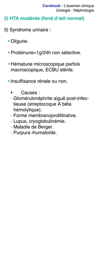 Carabook - L’examen clinique
Urologie - Néphrologie
2) HTA modérée (fond d’œil normal)
3) Syndrome urinaire :
• Oligurie.
• Protéinurie>1g/24h non sélective.
• Hématurie microscopique parfois
macroscopique, ECBU stérile.
• Insuffisance rénale ou non.
• Causes :
- Glomérulonéphrite aiguë post-infec-
tieuse (streptocoque A bêta
hémolytique).
- Forme membranoproliférative.
- Lupus, cryoglobulinémie.
- Maladie de Berger.
- Purpura rhumatoïde.
 